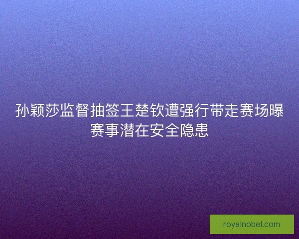 孙颖莎监督抽签王楚钦遭强行带走赛场曝赛事潜在安全隐患