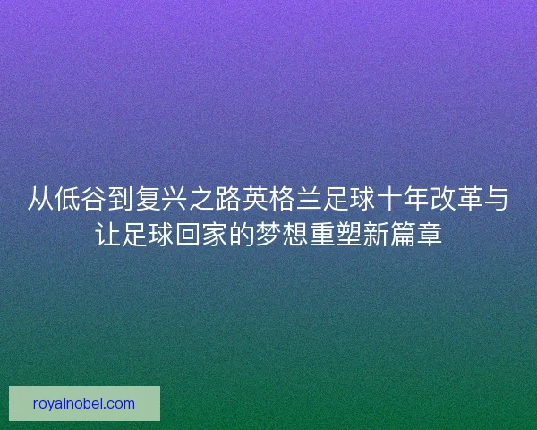 从低谷到复兴之路英格兰足球十年改革与让足球回家的梦想重塑新篇章
