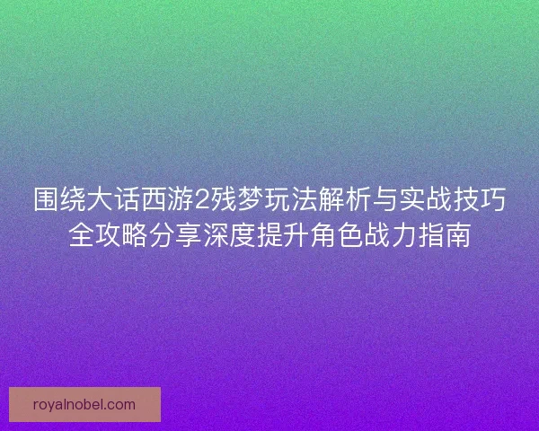 围绕大话西游2残梦玩法解析与实战技巧全攻略分享深度提升角色战力指南
