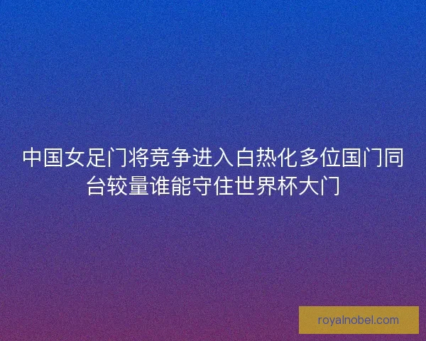 中国女足门将竞争进入白热化多位国门同台较量谁能守住世界杯大门