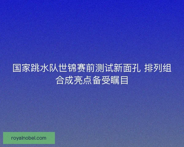 国家跳水队世锦赛前测试新面孔 排列组合成亮点备受瞩目